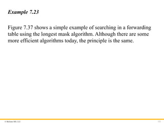 © McGraw Hill, LLC 122
Example 7.23
Figure 7.37 shows a simple example of searching in a forwarding
table using the longest mask algorithm. Although there are some
more efficient algorithms today, the principle is the same.
 