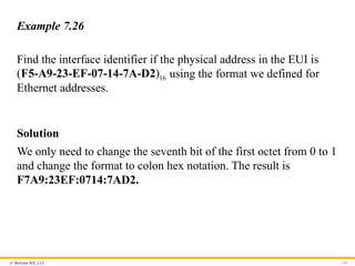 © McGraw Hill, LLC 141
Example 7.26
Find the interface identifier if the physical address in the EUI is
16
( )
F5-A9-23-EF-07-14-7A-D2 using the format we defined for
Ethernet addresses.
Solution
We only need to change the seventh bit of the first octet from 0 to 1
and change the format to colon hex notation. The result is
F7A9:23EF:0714:7AD2.
 