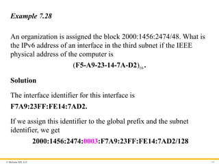 © McGraw Hill, LLC 143
Example 7.28
An organization is assigned the block 2000:1456:2474/48. What is
the IPv6 address of an interface in the third subnet if the IEEE
physical address of the computer is
16
( )
F5-A9-23-14-7A-D2 .
Solution
The interface identifier for this interface is
F7A9:23FF:FE14:7AD2.
If we assign this identifier to the global prefix and the subnet
identifier, we get
2000:1456:2474:0003:F7A9:23FF:FE14:7AD2/128
 