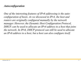 © McGraw Hill, LLC 148
Autoconfiguration
One of the interesting features of IPv6 addressing is the auto-
configuration of hosts. As we discussed in IPv4, the host and
routers are originally configured manually by the network
manager. However, the Dynamic Host Configuration Protocol,
DHCP, can be used to allocate an IPv4 address to a host that joins
the network. In IPv6, DHCP protocol can still be used to allocate
an IPv6 address to a host, but a host can also configure itself.
 
