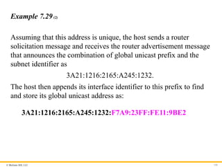 © McGraw Hill, LLC 150
Example 7.29(2)
Assuming that this address is unique, the host sends a router
solicitation message and receives the router advertisement message
that announces the combination of global unicast prefix and the
subnet identifier as
3A21:1216:2165:A245:1232.
The host then appends its interface identifier to this prefix to find
and store its global unicast address as:
3A21:1216:2165:A245:1232:F7A9:23FF:FE11:9BE2
 