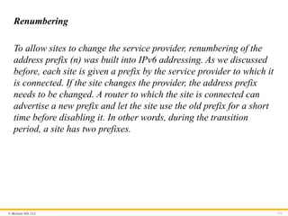 © McGraw Hill, LLC 151
Renumbering
To allow sites to change the service provider, renumbering of the
address prefix (n) was built into IPv6 addressing. As we discussed
before, each site is given a prefix by the service provider to which it
is connected. If the site changes the provider, the address prefix
needs to be changed. A router to which the site is connected can
advertise a new prefix and let the site use the old prefix for a short
time before disabling it. In other words, during the transition
period, a site has two prefixes.
 