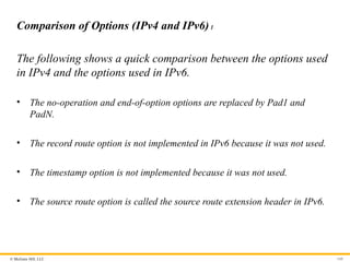 © McGraw Hill, LLC 160
Comparison of Options (IPv4 and IPv6)1
The following shows a quick comparison between the options used
in IPv4 and the options used in IPv6.
• The no-operation and end-of-option options are replaced by Pad1 and
PadN.
• The record route option is not implemented in IPv6 because it was not used.
• The timestamp option is not implemented because it was not used.
• The source route option is called the source route extension header in IPv6.
 