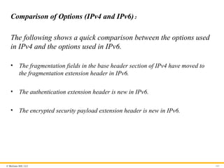 © McGraw Hill, LLC 161
Comparison of Options (IPv4 and IPv6)2
The following shows a quick comparison between the options used
in IPv4 and the options used in IPv6.
• The fragmentation fields in the base header section of IPv4 have moved to
the fragmentation extension header in IPv6.
• The authentication extension header is new in IPv6.
• The encrypted security payload extension header is new in IPv6.
 