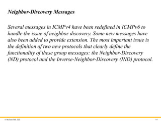 © McGraw Hill, LLC 166
Neighbor-Discovery Messages
Several messages in ICMPv4 have been redefined in ICMPv6 to
handle the issue of neighbor discovery. Some new messages have
also been added to provide extension. The most important issue is
the definition of two new protocols that clearly define the
functionality of these group messages: the Neighbor-Discovery
(ND) protocol and the Inverse-Neighbor-Discovery (IND) protocol.
 