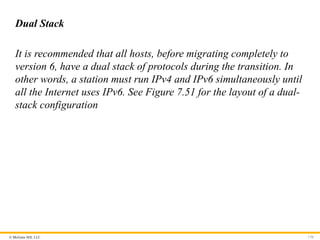 © McGraw Hill, LLC 170
Dual Stack
It is recommended that all hosts, before migrating completely to
version 6, have a dual stack of protocols during the transition. In
other words, a station must run IPv4 and IPv6 simultaneously until
all the Internet uses IPv6. See Figure 7.51 for the layout of a dual-
stack configuration
 