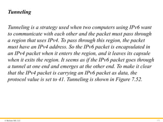 © McGraw Hill, LLC 172
Tunneling
Tunneling is a strategy used when two computers using IPv6 want
to communicate with each other and the packet must pass through
a region that uses IPv4. To pass through this region, the packet
must have an IPv4 address. So the IPv6 packet is encapsulated in
an IPv4 packet when it enters the region, and it leaves its capsule
when it exits the region. It seems as if the IPv6 packet goes through
a tunnel at one end and emerges at the other end. To make it clear
that the IPv4 packet is carrying an IPv6 packet as data, the
protocol value is set to 41. Tunneling is shown in Figure 7.52.
 