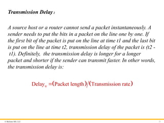 © McGraw Hill, LLC 21
Transmission Delay2
A source host or a router cannot send a packet instantaneously. A
sender needs to put the bits in a packet on the line one by one. If
the first bit of the packet is put on the line at time t1 and the last bit
is put on the line at time t2, transmission delay of the packet is (t2 -
t1). Definitely, the transmission delay is longer for a longer
packet and shorter if the sender can transmit faster. In other words,
the transmission delay is:
   
tr
Delay Packet length Transmission rate

 