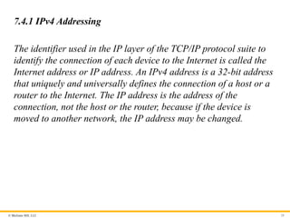 © McGraw Hill, LLC 28
7.4.1 IPv4 Addressing
The identifier used in the IP layer of the TCP/IP protocol suite to
identify the connection of each device to the Internet is called the
Internet address or IP address. An IPv4 address is a 32-bit address
that uniquely and universally defines the connection of a host or a
router to the Internet. The IP address is the address of the
connection, not the host or the router, because if the device is
moved to another network, the IP address may be changed.
 