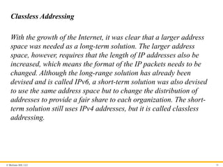 © McGraw Hill, LLC 36
Classless Addressing
With the growth of the Internet, it was clear that a larger address
space was needed as a long-term solution. The larger address
space, however, requires that the length of IP addresses also be
increased, which means the format of the IP packets needs to be
changed. Although the long-range solution has already been
devised and is called IPv6, a short-term solution was also devised
to use the same address space but to change the distribution of
addresses to provide a fair share to each organization. The short-
term solution still uses IPv4 addresses, but it is called classless
addressing.
 