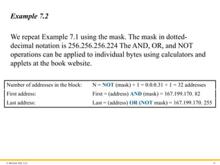 © McGraw Hill, LLC 40
Example 7.2
We repeat Example 7.1 using the mask. The mask in dotted-
decimal notation is 256.256.256.224 The AND, OR, and NOT
operations can be applied to individual bytes using calculators and
applets at the book website.
Number of addresses in the block: N = NOT (mask) + 1 = 0.0.0.31 + 1 = 32 addresses
First address: First = (address) AND (mask) = 167.199.170. 82
Last address: Last = (address) OR (NOT mask) = 167.199.170. 255
 