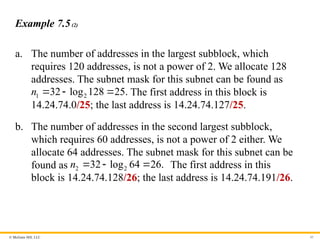 © McGraw Hill, LLC 45
Example 7.5(2)
a. The number of addresses in the largest subblock, which
requires 120 addresses, is not a power of 2. We allocate 128
addresses. The subnet mask for this subnet can be found as
1 2
32 log 128 25.
n    The first address in this block is
14.24.74.0/25; the last address is 14.24.74.127/25.
b. The number of addresses in the second largest subblock,
which requires 60 addresses, is not a power of 2 either. We
allocate 64 addresses. The subnet mask for this subnet can be
found as 2 2
32 log 64 26.
n    The first address in this
block is 14.24.74.128/26; the last address is 14.24.74.191/26.
 