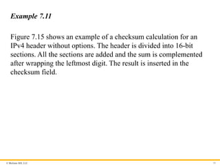 © McGraw Hill, LLC 59
Example 7.11
Figure 7.15 shows an example of a checksum calculation for an
IPv4 header without options. The header is divided into 16-bit
sections. All the sections are added and the sum is complemented
after wrapping the leftmost digit. The result is inserted in the
checksum field.
 