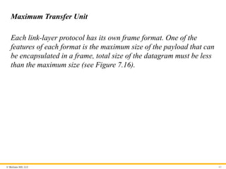 © McGraw Hill, LLC 62
Maximum Transfer Unit
Each link-layer protocol has its own frame format. One of the
features of each format is the maximum size of the payload that can
be encapsulated in a frame, total size of the datagram must be less
than the maximum size (see Figure 7.16).
 