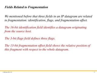 © McGraw Hill, LLC 64
Fields Related to Fragmentation
We mentioned before that three fields in an IP datagram are related
to fragmentation: identification, flags, and fragmentation offset.
The 16-bit identification field identifies a datagram originating
from the source host.
The 3-bit flags field defines three flags.
The 13-bit fragmentation offset field shows the relative position of
this fragment with respect to the whole datagram.
 