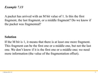 © McGraw Hill, LLC 68
Example 7.13
A packet has arrived with an M bit value of 1. Is this the first
fragment, the last fragment, or a middle fragment? Do we know if
the packet was fragmented?
Solution
If the M bit is 1, it means that there is at least one more fragment.
This fragment can be the first one or a middle one, but not the last
one. We don’t know if it is the first one or a middle one; we need
more information (the value of the fragmentation offset).
 