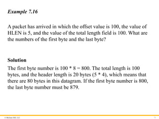© McGraw Hill, LLC 71
Example 7.16
A packet has arrived in which the offset value is 100, the value of
HLEN is 5, and the value of the total length field is 100. What are
the numbers of the first byte and the last byte?
Solution
The first byte number is 100 * 8 = 800. The total length is 100
bytes, and the header length is 20 bytes (5 * 4), which means that
there are 80 bytes in this datagram. If the first byte number is 800,
the last byte number must be 879.
 