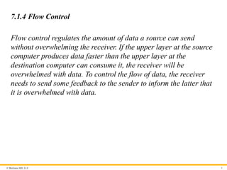 © McGraw Hill, LLC 8
7.1.4 Flow Control
Flow control regulates the amount of data a source can send
without overwhelming the receiver. If the upper layer at the source
computer produces data faster than the upper layer at the
destination computer can consume it, the receiver will be
overwhelmed with data. To control the flow of data, the receiver
needs to send some feedback to the sender to inform the latter that
it is overwhelmed with data.
 