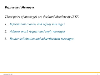 © McGraw Hill, LLC 80
Deprecated Messages
Three pairs of messages are declared obsolete by IETF:
1. Information request and replay messages
2. Address mask request and reply messages
3. Router solicitation and advertisement messages
 