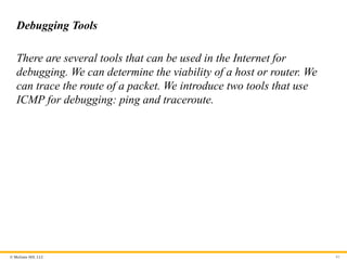 © McGraw Hill, LLC 81
Debugging Tools
There are several tools that can be used in the Internet for
debugging. We can determine the viability of a host or router. We
can trace the route of a packet. We introduce two tools that use
ICMP for debugging: ping and traceroute.
 