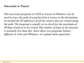 © McGraw Hill, LLC 84
Traceroute or Tracert
The traceroute program in UNIX or tracert in Windows can be
used to trace the path of a packet from a source to the destination.
It can find the IP addresses of all the routers that are visited along
the path. The program is usually set to check for the maximum of
30 hops (routers) to be visited. The number of hops in the Internet
is normally less than this. Since these two programs behave
different in Unix and Windows, we explain them separately.
 