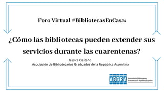 Foro Virtual #BibliotecasEnCasa:
¿Cómo las bibliotecas pueden extender sus
servicios durante las cuarentenas?
Jessica Castaño.
Asociación de Bibliotecarios Graduados de la República Argentina
 
