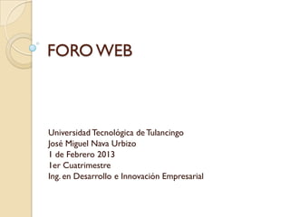 FORO WEB



Universidad Tecnológica de Tulancingo
José Miguel Nava Urbizo
1 de Febrero 2013
1er Cuatrimestre
Ing. en Desarrollo e Innovación Empresarial
 