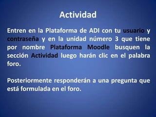 ActividadEntren en la Plataforma de ADI con tu usuario y contraseña y en la unidad número 3 que tiene por nombre Plataforma Moodle busquen la sección Actividad luego harán clic en el palabra foro.Posteriormente responderán a una pregunta que está formulada en el foro.