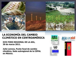 XVII FORO REGIONAL DE LA AEA,
30 de marzo 2011.
Julie Lennox, Punto focal de cambio
climático, Sede subregional de la CEPAL
en México.
LA ECONOMÍA DEL CAMBIO
CLIMÁTICO EN CENTROAMÉRICA
 