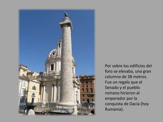 Por sobre los edificios del 
foro se elevaba, una gran 
columna de 38 metros. 
Fue un regalo que el 
Senado y el pueblo 
romano hicieron al 
emperador por la 
conquista de Dacia (hoy 
Rumania). 
 