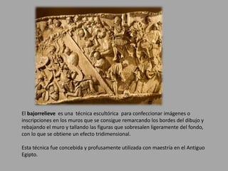 El bajorrelieve es una técnica escultórica para confeccionar imágenes o 
inscripciones en los muros que se consigue remarcando los bordes del dibujo y 
rebajando el muro y tallando las figuras que sobresalen ligeramente del fondo, 
con lo que se obtiene un efecto tridimensional. 
Esta técnica fue concebida y profusamente utilizada con maestría en el Antiguo 
Egipto. 
 