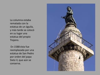 La columna estaba 
rematada con la 
estatua de un águila, 
y más tarde se colocó 
en su lugar una 
estatua del propio 
Trajano. 
En 1588 ésta fue 
reemplazada por una 
estatua de San Pedro 
por orden del papa 
Sixto V, que aún se 
conserva. 
 
