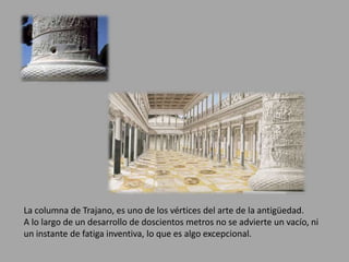 La columna de Trajano, es uno de los vértices del arte de la antigüedad. 
A lo largo de un desarrollo de doscientos metros no se advierte un vacío, ni 
un instante de fatiga inventiva, lo que es algo excepcional. 
 