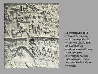 La importancia de la 
Columna de Trajano 
radica en su poder de 
testimonio visual, que 
ha superado las 
condiciones climáticas y 
al tiempo, para 
informarnos muchos 
siglos después, cómo 
fue la vida militar de los 
romanos. 
 