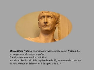 Marco Ulpio Trajano, conocido abreviadamente como Trajano, fue 
un emperador de origen español . 
Fue el primer emperador no itálico. 
Nacido en Sevilla el 18 de septiembre de 53, muerto en la costa sur 
de Asia Menor en Selenius el 9 de agosto de 117. 
 