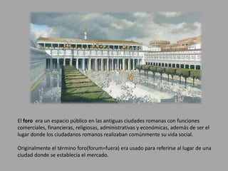 El foro era un espacio público en las antiguas ciudades romanas con funciones 
comerciales, financieras, religiosas, administrativas y económicas, además de ser el 
lugar donde los ciudadanos romanos realizaban comúnmente su vida social. 
Originalmente el término foro(forum=fuera) era usado para referirse al lugar de una 
ciudad donde se establecía el mercado. 
 