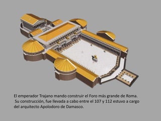 El emperador Trajano mando construir el Foro más grande de Roma. 
Su construcción, fue llevada a cabo entre el 107 y 112 estuvo a cargo 
del arquitecto Apolodoro de Damasco. 
 