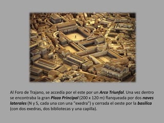 Al Foro de Trajano, se accedía por el este por un Arco Triunfal. Una vez dentro 
se encontraba la gran Plaza Principal (200 x 120 m) flanqueada por dos naves 
laterales (N y S, cada una con una "exedra") y cerrada el oeste por la basílica 
(con dos exedras, dos bibliotecas y una capilla). 
 