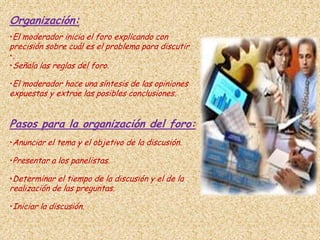 Organización:
•El moderador inicia el foro explicando con
precisión sobre cuál es el problema para discutir
•.
•Señala las reglas del foro.

•El moderador hace una síntesis de las opiniones
expuestas y extrae las posibles conclusiones.


Pasos para la organización del foro:
•Anunciar el tema y el objetivo de la discusión.

•Presentar a los panelistas.

•Determinar el tiempo de la discusión y el de la
realización de las preguntas.

•Iniciar la discusión.
 