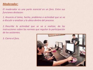 Moderador:
El moderador es una parte esencial en un foro. Entre sus
funciones destacan:
1. Anuncia el tema, hecho, problema o actividad que se va
a discutir o analizar y lo ubica dentro del proceso.

2. Describe la actividad que se va a realizar, da las
instrucciones sobre las normas que regulan la participación
de los asistentes.

3. Cierra el foro.
 