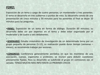 FORO:
Exposición de un tema a cargo de cuatro personas; un mantenedor y tres ponentes.
El tema se desarrolla en tres subtemas o puntos de vista. Su desarrollo consta de una
presentación de cinco minutos y 30 minutos para los ponentes al final se dejan 10
minutos para las preguntas.

•PANEL: Exposición de un tema en forma de diálogo. Duración 60 minutos; su
desarrollo debe ser por expertos en el tema y debe estar organizado por el
moderador y de cuatro a seis debatientes.
•
•SEMINARIO: Estudio sistemático de investigación de un determinado tema por un
grupo pequeño de personas (5-12), su realización puede durar tiempo (semanas –
meses), se recomienda trabajar por sesiones.

•CONGRESO: Conferencia generalmente periódica en que los miembros de una
asociación, cuerpo, organismo o profesión, se reúnen para debatir cuestiones
previamente fijadas. Para su desarrollo se subdivide el grupo en comisiones eje, el
senado. TENGO MUCHA MAS INFO HASTA LA PROXIMA CHICOS
 