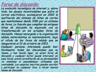 Foros de discusión:
La evolución tecnológica de internet y, sobre
todo, los abusos incontrolables que sufre el
correo electrónico, aconsejaron en 2002 la
sustitución del sistema de listas de correo
que manteníamos desde 1996 por un sistema
de foros. La función que cumplían las antiguas
listas de discusión ha mejorado con su
transformación en los actuales foros de
discusión. Hemos encargado a la organización
nódulo materialistas su mantenimiento, bajo
el rótulo de los foros de nódulo que se
inauguraron el 12 de octubre de 2003.
Cualquier persona interesada puede leer
libremente todas las discusiones que se
tienen, y han tenido lugar, en estos foros de
discusión y cualquier lector puede intervenir en
esos foros, previa acreditación de su personalidad
–ni anónimos ni pseudónimos– utilizando una
contraseña. Los usuarios inscritos pueden escribir
y participar en cualquier foro, e iniciar nuevos
temas de discusión
 