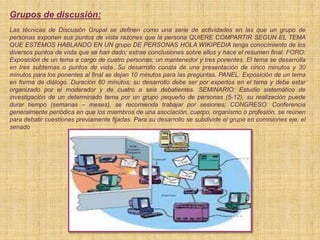 Grupos de discusión:
Las técnicas de Discusión Grupal se definen como una serie de actividades en las que un grupo de
personas exponen sus puntos de vista razones que la persona QUIERE COMPARTIR SEGUN EL TEMA
QUE ESTEMOS HABLANDO EN UN grupo DE PERSONAS HOLA WIKIPEDIA tenga conocimiento de los
diversos puntos de vista que se han dado; extrae conclusiones sobre ellos y hace el resumen final. FORO:
Exposición de un tema a cargo de cuatro personas; un mantenedor y tres ponentes. El tema se desarrolla
en tres subtemas o puntos de vista. Su desarrollo consta de una presentación de cinco minutos y 30
minutos para los ponentes al final se dejan 10 minutos para las preguntas. PANEL: Exposición de un tema
en forma de diálogo. Duración 60 minutos; su desarrollo debe ser por expertos en el tema y debe estar
organizado por el moderador y de cuatro a seis debatientes. SEMINARIO: Estudio sistemático de
investigación de un determinado tema por un grupo pequeño de personas (5-12), su realización puede
durar tiempo (semanas – meses), se recomienda trabajar por sesiones; CONGRESO: Conferencia
generalmente periódica en que los miembros de una asociación, cuerpo, organismo o profesión, se reúnen
para debatir cuestiones previamente fijadas. Para su desarrollo se subdivide el grupo en comisiones eje, el
senado
 