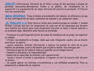 DEBATE: Controversia; discusión de un tema a cargo de dos personas o grupos de
personas (atacantes-defensores) frente a un público. Se fundamenta en la
exposición y la argumentación de ideas. Duración 60 minutos en promedio. Al final se
leen las conclusiones.

MESA REDONDA: Tiene el mismo procedimiento del debate, se diferencia en que
no hay contraposición de ideas, solamente se exponen y se comparten ideas.

EL PHILLIPS 6-6: Esta técnica recibe este nombre porque su creador J. Donald
Phillips y porque son seis los integrantes de cada uno de los subgrupos que durante
seis minutos (un minuto para cada integrante) discuten un tema o buscan solución a
un problema dado. Mediante esta técnica se pretende:
 • Promover la a participación activa de todos los miembros de un grupo, sin importar
su tamaño.
• Utilizar racionalmente el tiempo, dado que cada integrante cuenta con un minuto
para hacer su aporte.
• Lograr acuerdos, obtener información o conocer los puntos de vista de un gran
número de personas, acerca del asunto que originó la sesión. Sus ventajas son:
 • Permite el aporte de todos al tema en cuestión, en un tiempo récord.
• Fomenta la disciplina y la responsabilidad
• Desarrolla la capacidad de síntesis y de concentración.
 • Ayuda a vencer el miedo a expresarse, al imponer el reto de hacerlo sólo durante
un minuto.
• Se puede aplicar en diversas circunstancias y con múltiples propósitos. Para su
preparación y desarrollo se requiere
 