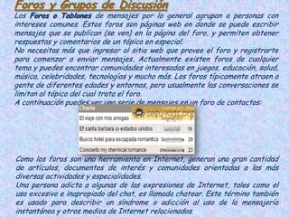 Foros y Grupos de Discusión
Los Foros o Tablones de mensajes por lo general agrupan a personas con
intereses comunes. Estos foros son páginas web en donde se puede escribir
mensajes que se publican (se ven) en la página del foro, y permiten obtener
respuestas y comentarios de un tópico en especial.
No necesitas más que ingresar al sitio web que provee el foro y registrarte
para comenzar a enviar mensajes. Actualmente existen foros de cualquier
tema y puedes encontrar comunidades interesadas en juegos, educación, salud,
música, celebridades, tecnologías y mucho más. Los foros típicamente atraen a
gente de diferentes edades y entornos, pero usualmente las conversaciones se
limitan al tópico del cual trata el foro.
A continuación puedes ver una serie de mensajes en un foro de contactos:




Como los foros son una herramienta en Internet, generan una gran cantidad
de artículos, documentos de interés y comunidades orientadas a las más
diversas actividades y especialidades.
Una persona adicta a algunas de las expresiones de Internet, tales como el
uso excesivo e inapropiado del chat, es llamada chatear. Este término también
es usado para describir un síndrome o adicción al uso de la mensajería
instantánea y otros medios de Internet relacionados.
 