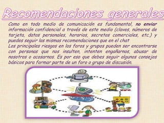 Como en todo medio de comunicación es fundamental, no enviar
información confidencial a través de este medio (claves, números de
tarjeta, datos personales, horarios, secretos comerciales, etc.) y
puedes seguir las mismas recomendaciones que en el chat
Los principales riesgos en los foros y grupos pueden ser encontrarse
con personas que nos insulten, intenten engañarnos, abusar de
nosotros o acosarnos. Es por eso que debes seguir algunos consejos
básicos para formar parte de un foro o grupo de discusión.
 