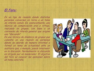 El Foro:

Es un tipo de reunión donde distintas
personas conversan en torno a un tema
de interés común. Es, esencialmente, una
técnica de comunicación oral o virtual,
realizada en grupos, con base a un
contenido de interés general que origine
una "discusión".
Es una técnica de dinámica de grupos que
consiste en una reunión de personas
donde se aborda de manera informal o
formal un tema de actualidad ante un
auditorio que, a menudo, puede intervenir
en la discusión. Normalmente la discusión
es dirigida por un moderador. El objetivo
del foro es conocer las opiniones sobre
un tema concreto.
 