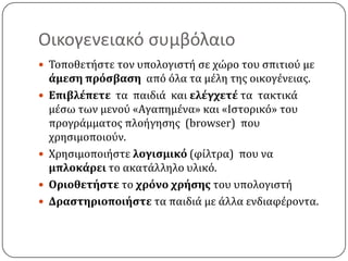 Οικογενειακό ςυμβόλαιο
 Σοποθετόςτε τον υπολογιςτό ςε χώρο του ςπιτιοϑ με
    άμεςη πρόςβαςη απϐ ϐλα τα μϋλη τησ οικογϋνειασ.
   Επιβλέπετε τα παιδιϊ και ελέγχετέ τα τακτικϊ
    μϋςω των μενοϑ «Αγαπημϋνα» και «Ιςτορικϐ» του
    προγρϊμματοσ πλοόγηςησ (browser) που
    χρηςιμοποιοϑν.
   Φρηςιµοποιόςτε λογιςµικό (φύλτρα) που να
    µπλοκάρει το ακατϊλληλο υλικϐ.
   Οριοθετήςτε το χρόνο χρήςησ του υπολογιςτό
   Δραςτηριοποιήςτε τα παιδιϊ με ϊλλα ενδιαφϋροντα.
 