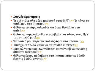 ΢υχνέσ Ερωτήςεισ
 Σι ςυζητϊνε ϐλη μϋρα μπροςτϊ ςτον Η/Τ; >> Σι κϊνει το
    παιδύ μου ςτο internet; >>
   Θϋλω να το παρακολουθώ και ϐταν δεν εύμαι ςτο
    ςπύτι!>>
   Θϋλω να παρακολουθώ τι ςυμβαύνει ςε ϐλουσ τουσ Η/Τ
    του ςπιτιοϑ μου!>>
   Σα παιδιϊ μου περνοϑν πολλϋσ ώρεσ ςτο internet!>>
   Τπϊρχουν πολλϊ κακϊ websites ςτο internet;>>
   Μπορώ να περιορύςω websites κοινώνικόσ δικτϑωςησ
    ϐπωσ το facebook;>>
   Θϋλω να ϋχουν πρϐςβαςη ςτο internet απϐ τισ 19:00
    ϋωσ τισ 21:00, γύνεται;>>
 