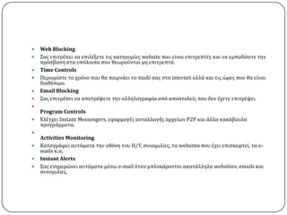    Web Blocking
   ΢ασ επιτρϋπει να επιλϋξετε τισ κατηγορύεσ website που εύναι επιτρεπτϋσ και να εμποδύςετε την
    πρϐςβαςη ςτα υπϐλοιπα που θεωροϑνται μη επιτρεπτϊ.
   Time Controls
   Περιορύςτε το χρϐνο που θα παιρνϊει το παιδύ ςασ ςτο internet αλλϊ και τισ ώρεσ που θα εύναι
    διαθϋςιμο.
   Email Blocking
   ΢ασ επιτρϋπει να αποτρϋψετε την αλληλογραφύα απϐ αποςτολεύσ που δεν ϋχετε επιτρϋψει.

    Program Controls
   Ελϋγχει Instant Messengers, εφαρμογϋσ ανταλλαγόσ αρχεύων P2P και ϊλλα κακϐβουλα
    προγρϊμματα.

    Activities Monitoring
   Καταγρϊφει αυτϐματα την οθϐνη του Η/Τ, ςυνομιλύεσ, τα websites που ϋχει επιςκεφτεύ, τα e-
    mails κ.α.
   Instant Alerts
   ΢ασ ενημερώνει αυτϐματα μϋςω e-mail ϐταν μπλοκϊρονται ακατϊλληλα websities, emails και
    ςυνομιλύεσ.
 